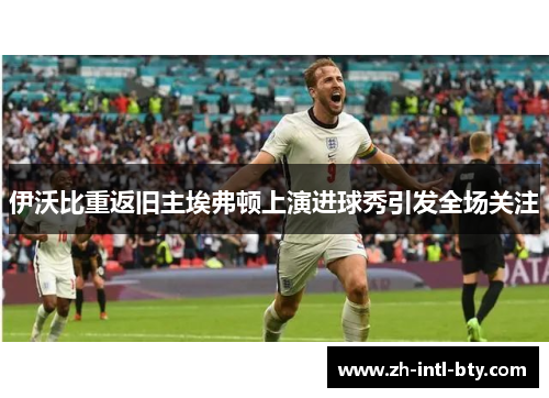 伊沃比重返旧主埃弗顿上演进球秀引发全场关注