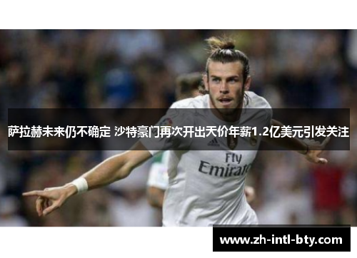 萨拉赫未来仍不确定 沙特豪门再次开出天价年薪1.2亿美元引发关注